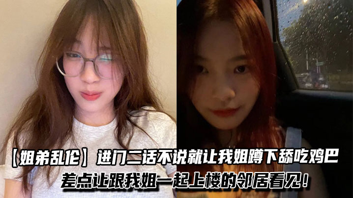 【姐弟乱伦】进门二话不说就让我姐蹲下舔吃鸡巴,一边吃我一边问我姐一些骚话!差点让跟我姐一起上楼的邻居看见!