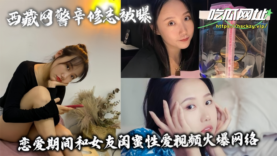 西藏网警辛修志被曝!!恋爱期间和女友闺蜜性爱视频火爆网络