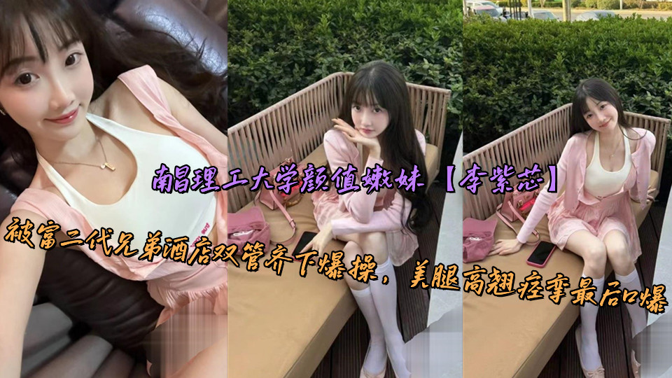 南昌理工大学颜值嫩妹【李紫芯】被富二代兄弟酒店双管齐下爆操，美腿高翘痉挛最后口爆