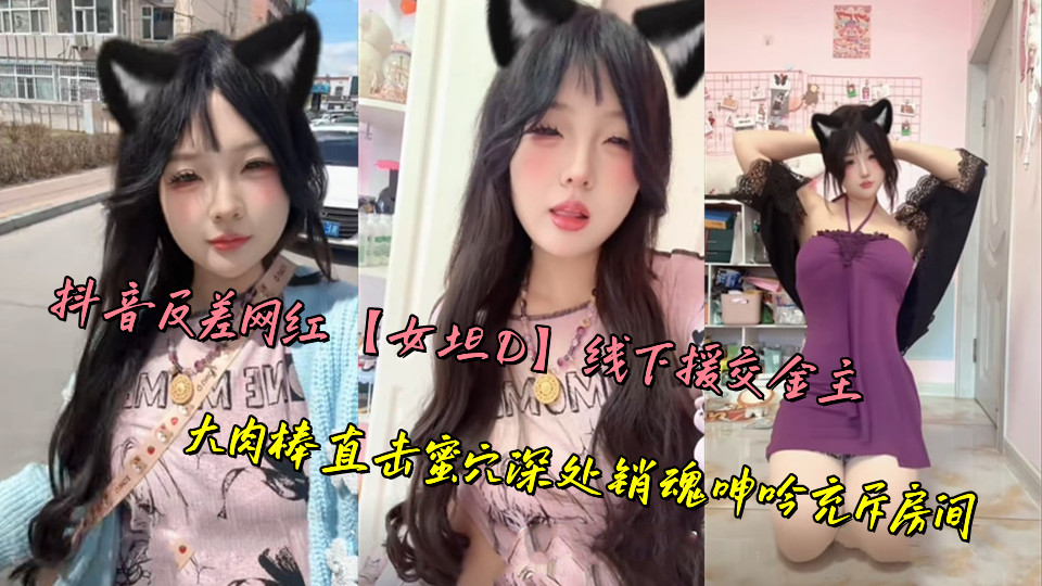 抖音反差网红【女坦D】线下援交金主，大肉棒直击蜜穴深处销魂呻吟充斥房间