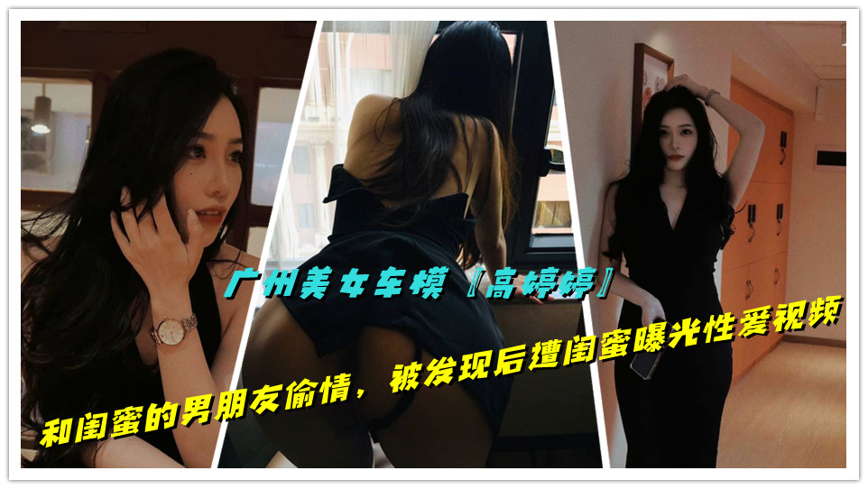 广州美女车模【高婷婷】和闺蜜的男朋友偷情，被发现后遭闺蜜曝光性爱视频