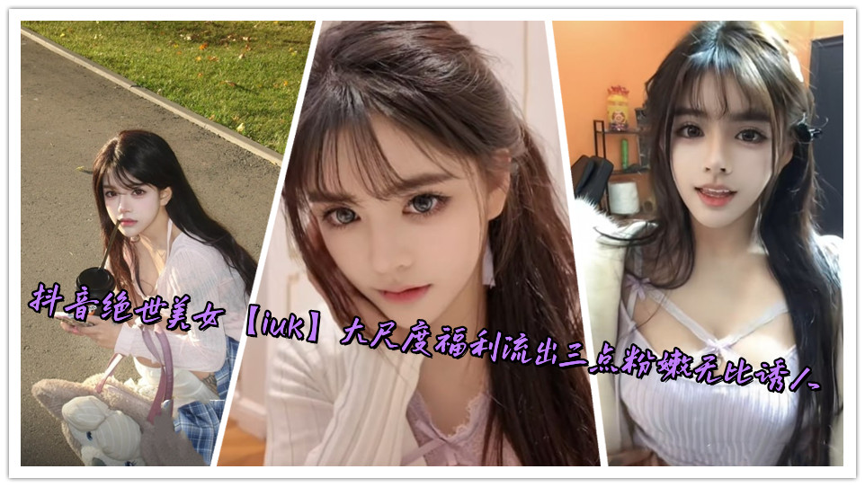 抖音绝世美女【iuk】大尺度福利流出三点粉嫩无比诱人