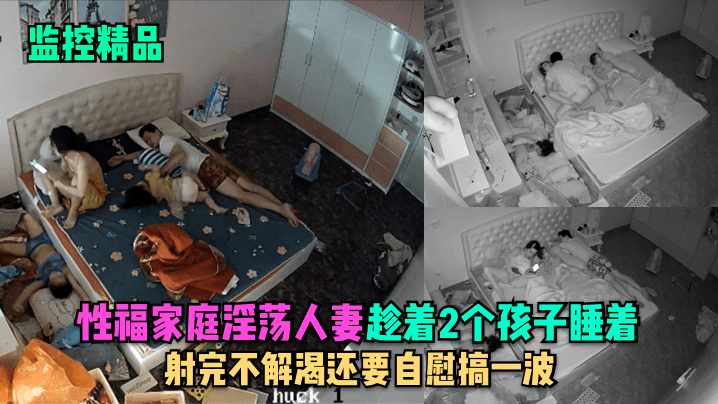 【监控精品】性福家庭淫荡人妻趁着2个孩子睡在勾引老公做爱,射完不解渴还要自慰搞一波