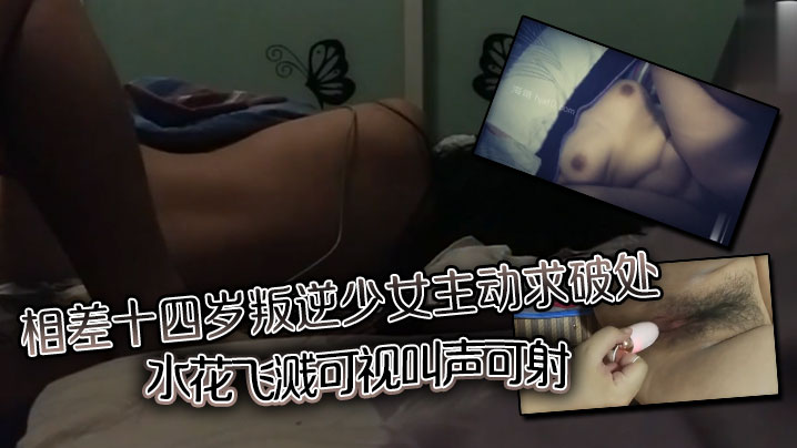 相差十四岁叛逆少女主动求破处,水花飞溅可视,叫声可射