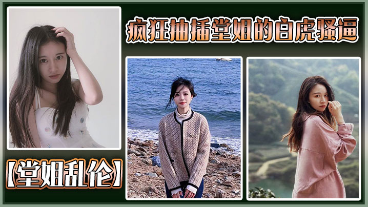 【堂姐乱伦】疯狂抽插堂姐的白虎骚逼,把堂姐操的高潮不断,淫叫不断