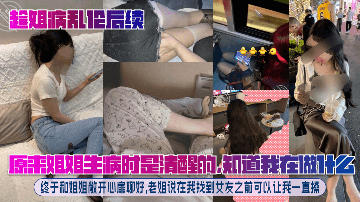 【趁姐病乱伦后续】原来姐姐生病时是清醒的,知道我在做什么!终于和姐姐敞开心扉聊好,老姐说在我找到女友之前可以让我一直操!