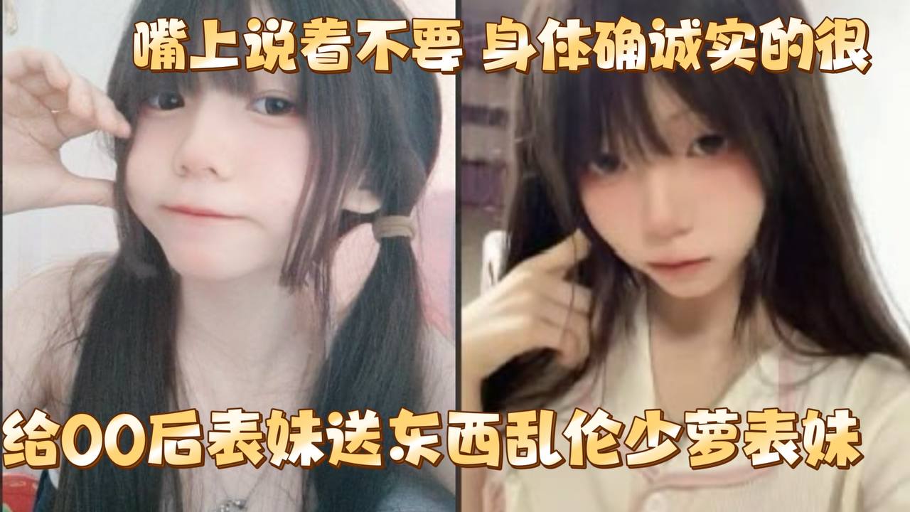 给00后表妹送东西乱伦少萝表妹 嘴上说着不要 身体确诚实的很