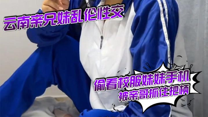 云南亲兄妹乱伦性交 偷看校服妹妹手机被亲哥抓住把柄,要挟强行发生关系后内射,妹妹真的很反差!对白精彩刺激
