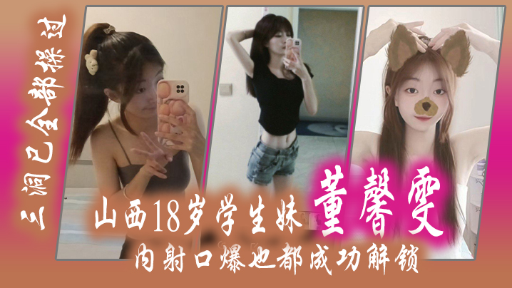 山西18岁学生妹 “董馨雯” 三洞已全部操过,内射口爆也都成功解锁