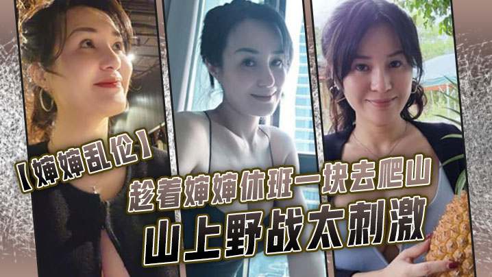 【婶婶乱伦】趁着婶婶休班一块去爬山山上野战太刺激,婶婶井喷式爆白浆,爽爆了