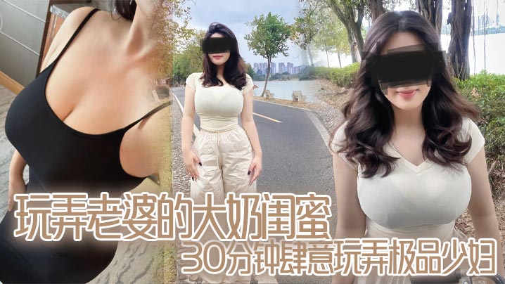 玩弄老婆的大奶闺蜜,30分钟肆意玩弄极品少妇,对白真实,口活顶爆了